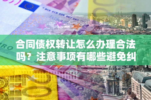 济南合同债权转让怎么办理合法吗？注意事项有哪些避免纠纷？