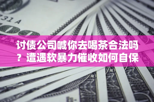 济南讨债公司喊你去喝茶合法吗？遭遇软暴力催收如何自保？