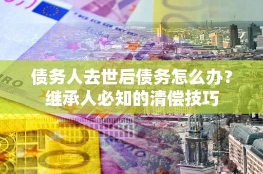 济南债务人去世后债务怎么办？继承人必知的清偿技巧