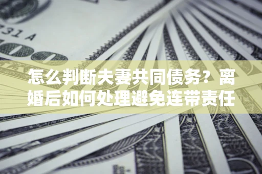 济南怎么判断夫妻共同债务？离婚后如何处理避免连带责任？