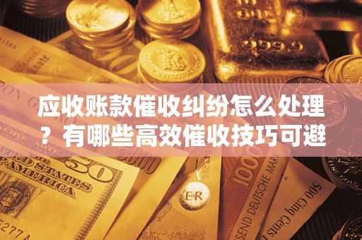 济南应收账款催收纠纷怎么处理？有哪些高效催收技巧可避免坏账？